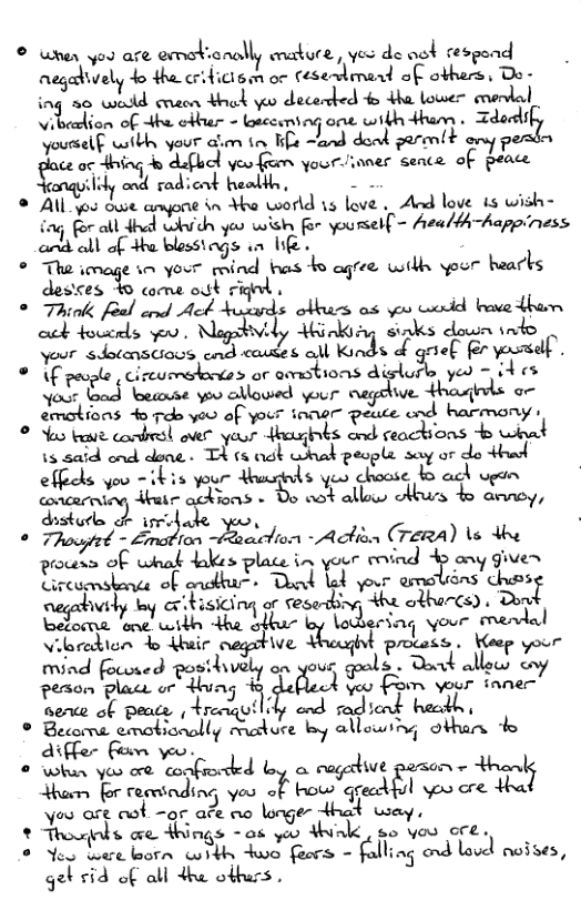 © wner you are emobionally eature, ves de oot cespend aegatively o the cridicism o cesedimend of others, Do- ing 26 wold cnaon Hhak v decerded fo dha lower mendal Vibealion of 4ha ctbir - baceaning one wibh Hham . :aa,:{,i Jousel wibh your @im tn s ~and dond perm(t ony o e o ing % dufl yeu feam yourinner sence. of peace cnqyilidy ond radicnt heallh, . Al you oue amyone in Yho world 15 love . And love is wish- iag o all dhal which yoo wish - youmelf = health-happiness and ol of Hhe blessiags i Ik o . ° The image sn your mind bas 4o agree wilh your hearks destes B0 come st Figed o wj © Thiok foal cond Ack Hozads obburs as v odd bave dhar ack foucrls oo Nagahvidy Hinkiag sinks down indo Soor sdotanstiocs cnd cotes ol Kinds o griel for yoursdf. ® \f pevple , cireumesdortes or mmfiomdfs{u?‘o yeo = A es oo God loeanae yoo cllowed your egeive. thageds a- emotions 4o 7ok yoo of your inner peuce cnd harmony © oo ke comdrol over yaur Ahaginks ond ceackions b wiat \3‘514 maa.ru T s ok u»n{ wk people ufiorqu e v - ikis your Hhuugnds yeo choose bo ad i~ e e B R A e ey, distorlo o i ade yoo, . W{’A"flu)lm o - Actisa (rewa) \s dhe procens of whak dakes place in your tovind 4 any gives Y rcormkenie ok crutbur - Dok lod your armolions’ choss, aegabivly oy critisicing o fesarthing the othercs) . Dond Bedorna oot itk +he ohbur by lobering your vibredion b duir cegitive fi\a.qh procass . Weep your mind focosed posihively an your goals . Dok allow ey ferom i ort dhung # dellech Yoo Fom vour inner see ol peace , Hreiquilidy end rodiond hacdh s ° B:&:\Lamfiml’ M ure oy allowing othan 4 dil - o . o ki oo oo confrorced b cogedive parson - thand them for reriading you of bow qreadiul oo are tha you are ot ~ar afe ao lnger Hhat way, * Thosls e Ahings -0 yeo ialk, 80 vou cre. o New bt loorn it o feors - falling ond lovd noises, geb £id of all dhe othurs .